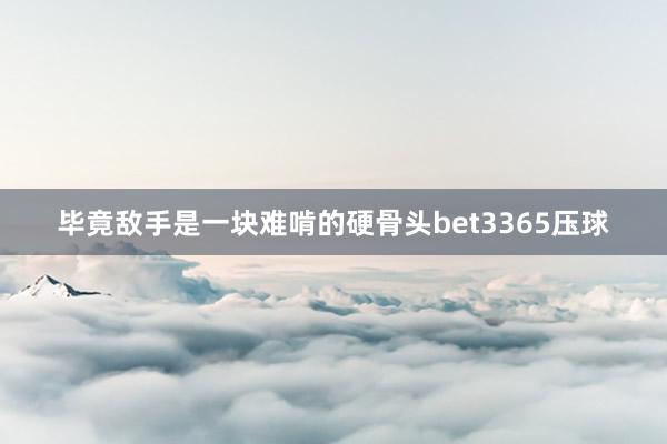 毕竟敌手是一块难啃的硬骨头bet3365压球