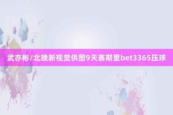 武亦彬/北晚新视觉供图9天赛期里bet3365压球