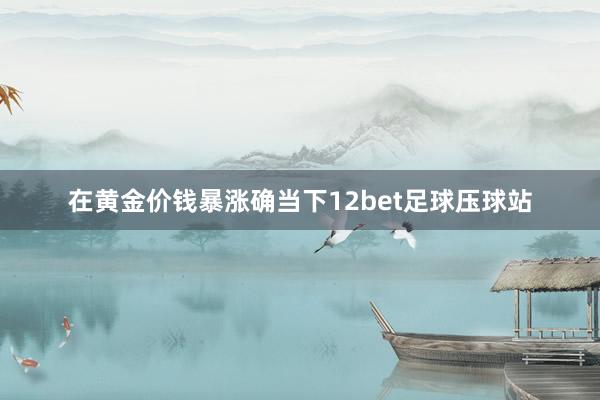 在黄金价钱暴涨确当下12bet足球压球站