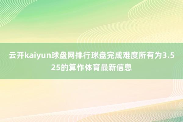 云开kaiyun球盘网排行球盘完成难度所有为3.525的算作体育最新信息