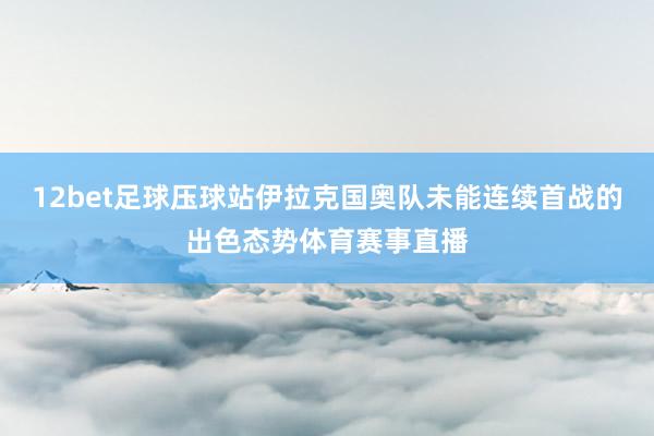 12bet足球压球站伊拉克国奥队未能连续首战的出色态势体育赛事直播