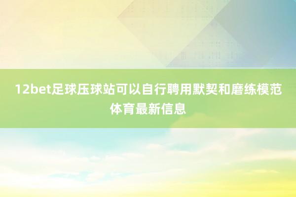 12bet足球压球站可以自行聘用默契和磨练模范体育最新信息