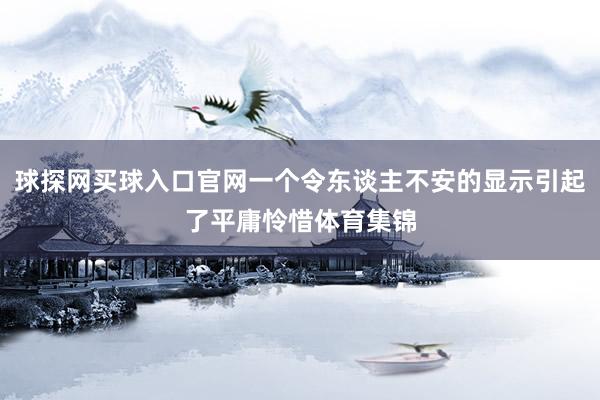 球探网买球入口官网一个令东谈主不安的显示引起了平庸怜惜体育集锦