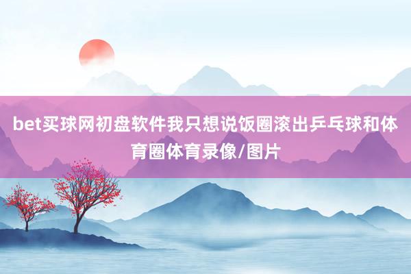 bet买球网初盘软件我只想说饭圈滚出乒乓球和体育圈体育录像/图片