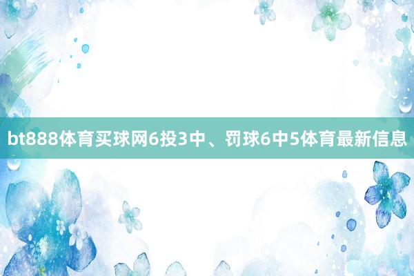 bt888体育买球网6投3中、罚球6中5体育最新信息