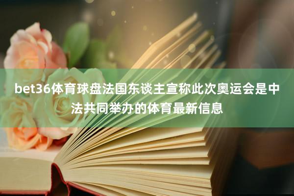 bet36体育球盘法国东谈主宣称此次奥运会是中法共同举办的体育最新信息