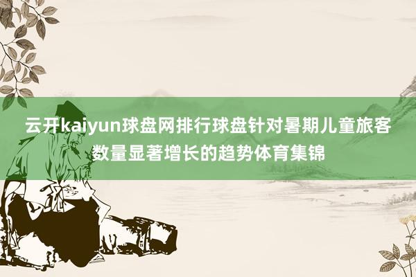 云开kaiyun球盘网排行球盘针对暑期儿童旅客数量显著增长的趋势体育集锦