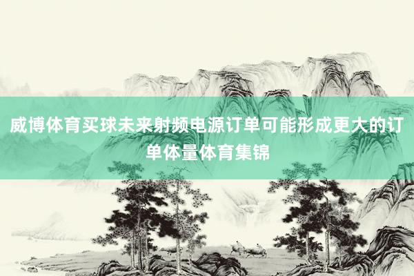 威博体育买球未来射频电源订单可能形成更大的订单体量体育集锦