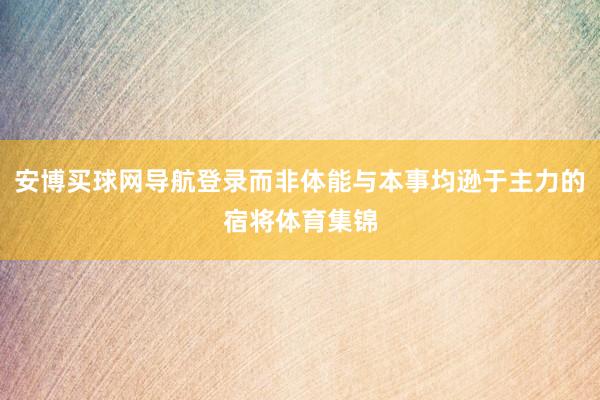 安博买球网导航登录而非体能与本事均逊于主力的宿将体育集锦