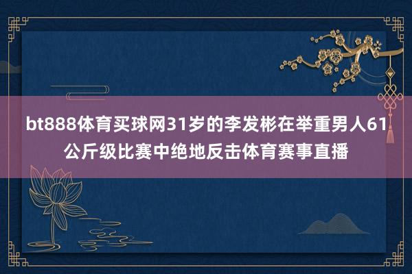 bt888体育买球网31岁的李发彬在举重男人61公斤级比赛中绝地反击体育赛事直播