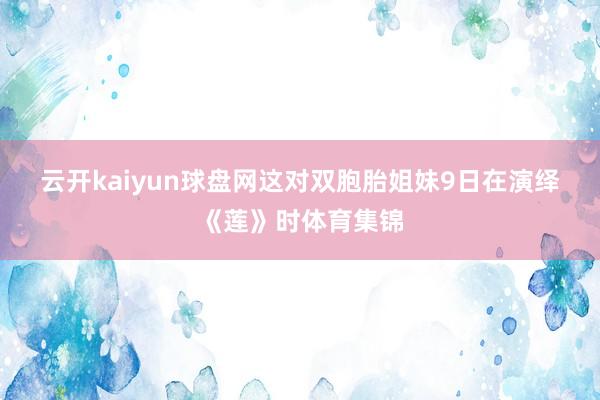 云开kaiyun球盘网　　这对双胞胎姐妹9日在演绎《莲》时体育集锦