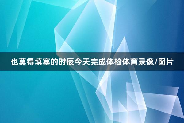 也莫得填塞的时辰今天完成体检体育录像/图片