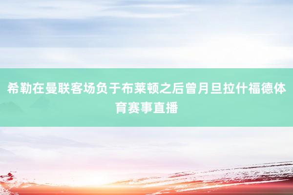 希勒在曼联客场负于布莱顿之后曾月旦拉什福德体育赛事直播