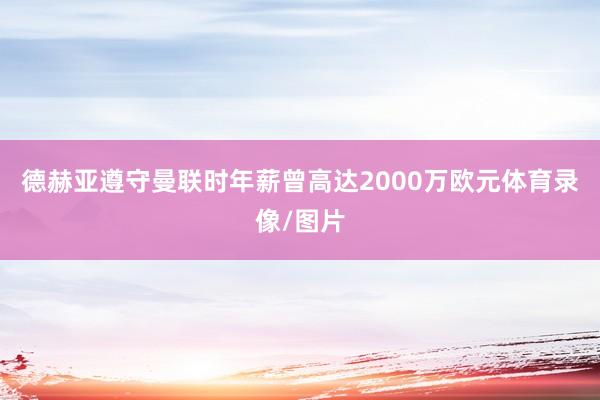 德赫亚遵守曼联时年薪曾高达2000万欧元体育录像/图片