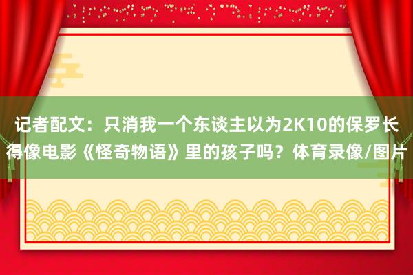 记者配文：只消我一个东谈主以为2K10的保罗长得像电影《怪奇物语》里的孩子吗？体育录像/图片