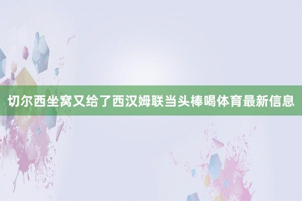 切尔西坐窝又给了西汉姆联当头棒喝体育最新信息