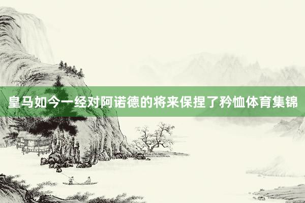 皇马如今一经对阿诺德的将来保捏了矜恤体育集锦