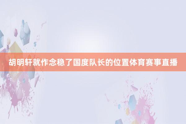 胡明轩就作念稳了国度队长的位置体育赛事直播