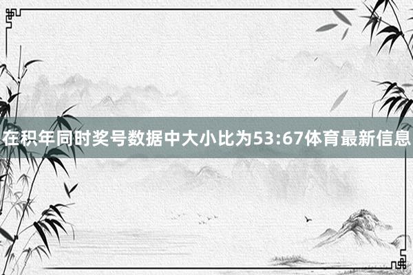 在积年同时奖号数据中大小比为53:67体育最新信息