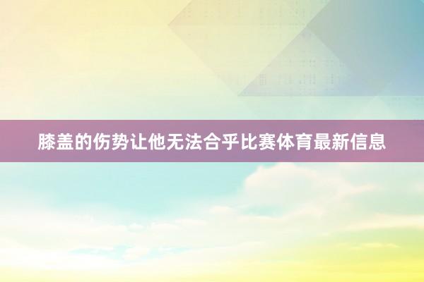 膝盖的伤势让他无法合乎比赛体育最新信息