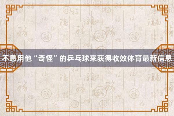 不息用他“奇怪”的乒乓球来获得收效体育最新信息