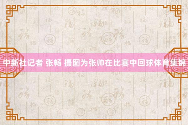 中新社记者 张畅 摄图为张帅在比赛中回球体育集锦