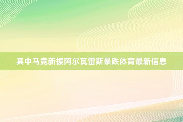 其中马竞新援阿尔瓦雷斯暴跌体育最新信息