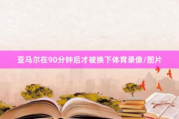 亚马尔在90分钟后才被换下体育录像/图片