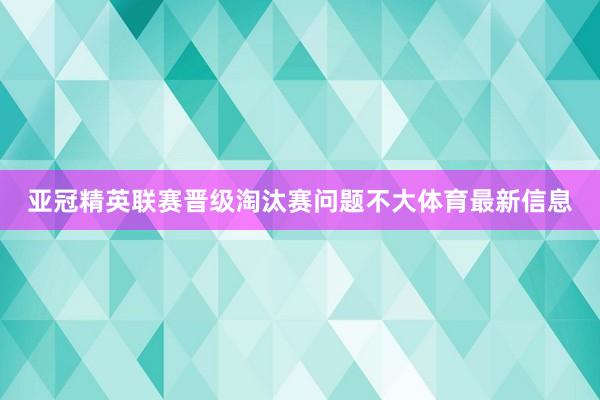 亚冠精英联赛晋级淘汰赛问题不大体育最新信息