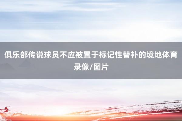 俱乐部传说球员不应被置于标记性替补的境地体育录像/图片